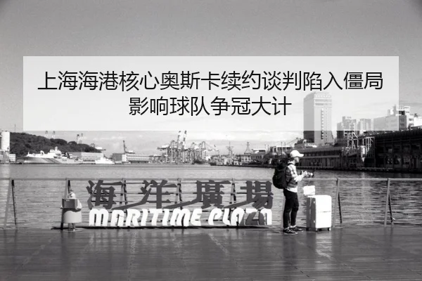 上海海港核心奥斯卡续约谈判陷入僵局 影响球队争冠大计