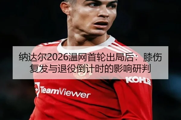 纳达尔2026温网首轮出局后：膝伤复发与退役倒计时的影响研判