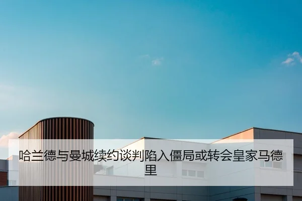 哈兰德与曼城续约谈判陷入僵局或转会皇家马德里